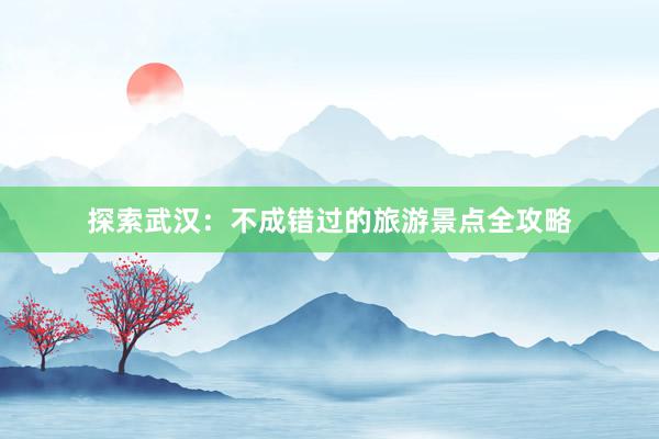 探索武汉：不成错过的旅游景点全攻略