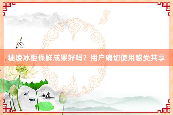 穗凌冰柜保鲜成果好吗？用户确切使用感受共享